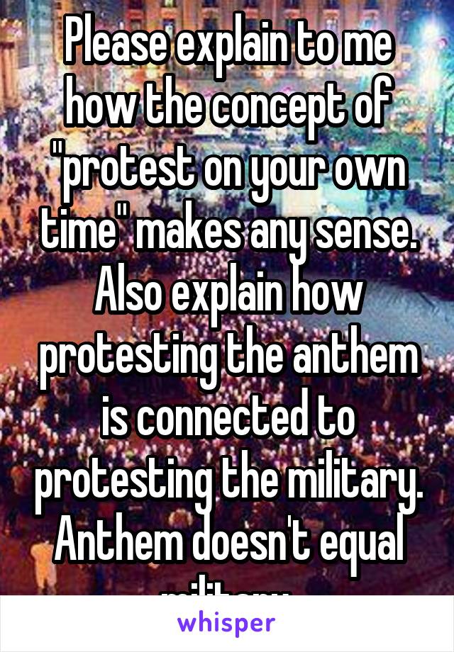 Please explain to me how the concept of "protest on your own time" makes any sense. Also explain how protesting the anthem is connected to protesting the military. Anthem doesn't equal military 