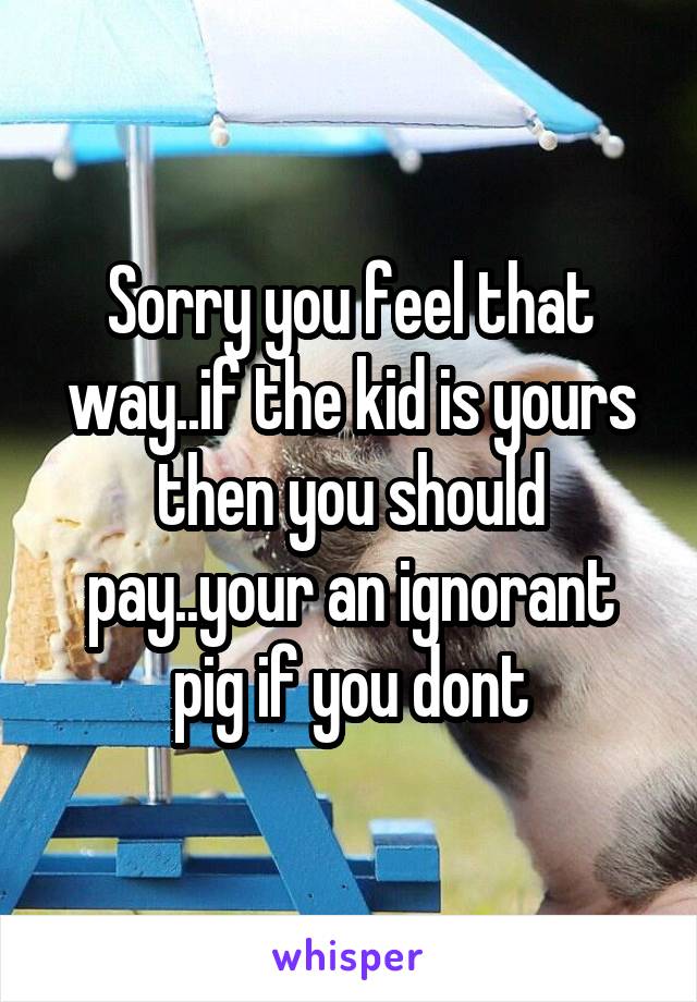 Sorry you feel that way..if the kid is yours then you should pay..your an ignorant pig if you dont