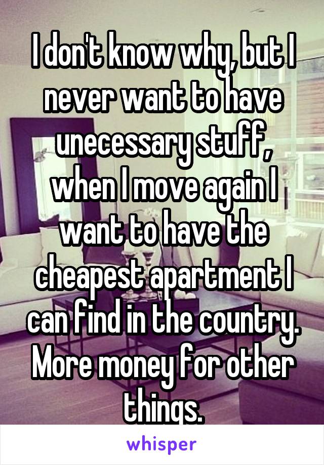 I don't know why, but I never want to have unecessary stuff, when I move again I want to have the cheapest apartment I can find in the country. More money for other things.