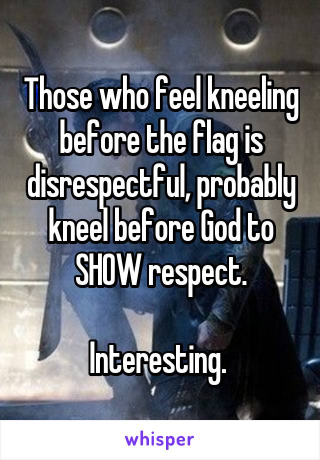 Those who feel kneeling before the flag is disrespectful, probably kneel before God to SHOW respect.

Interesting. 