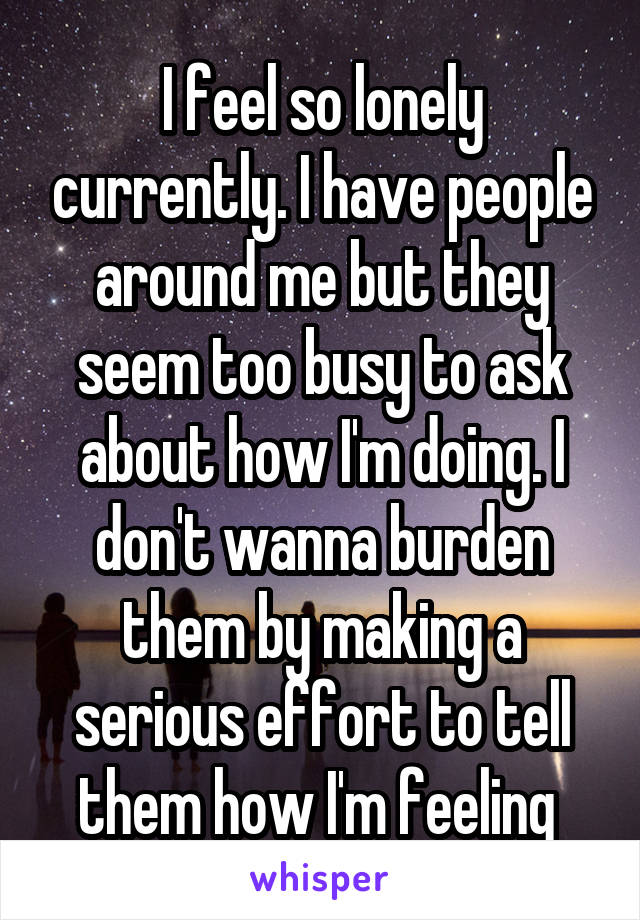 I feel so lonely currently. I have people around me but they seem too busy to ask about how I'm doing. I don't wanna burden them by making a serious effort to tell them how I'm feeling 