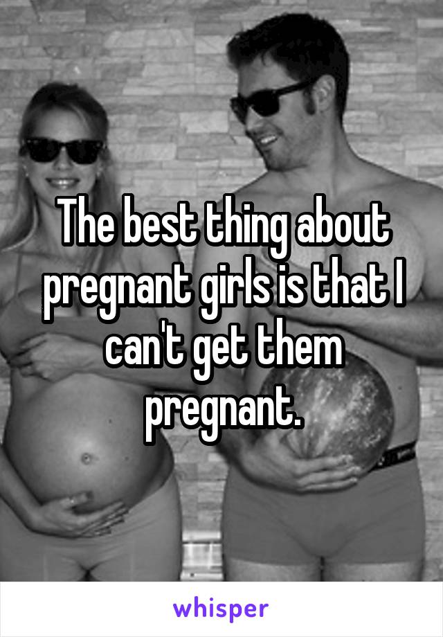 The best thing about pregnant girls is that I can't get them pregnant.