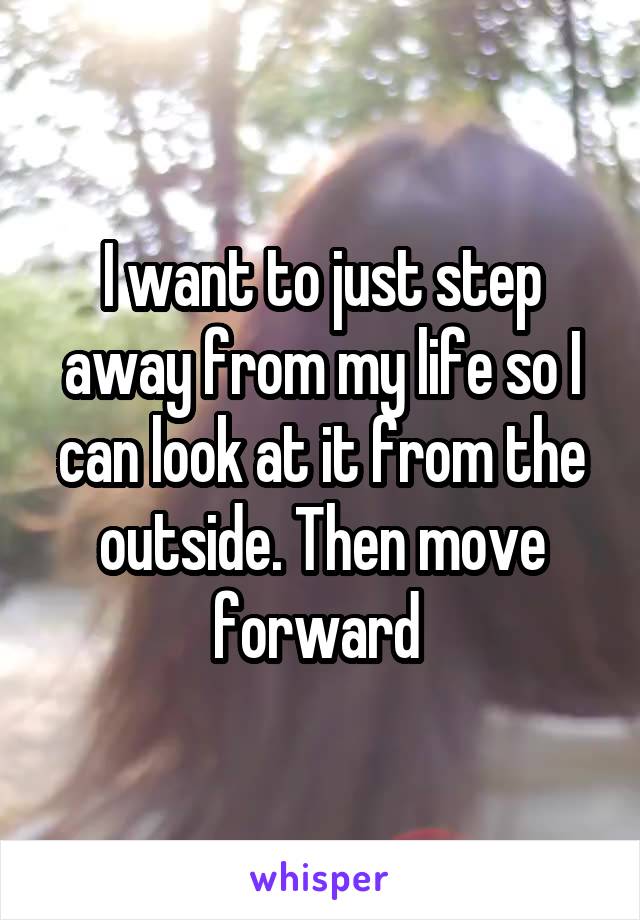 I want to just step away from my life so I can look at it from the outside. Then move forward 