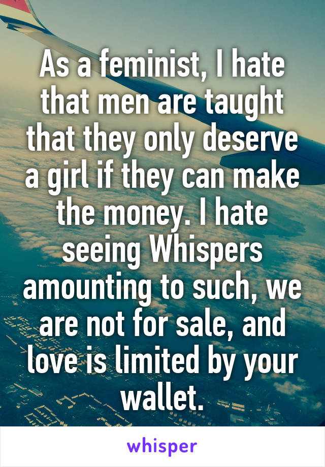 As a feminist, I hate that men are taught that they only deserve a girl if they can make the money. I hate seeing Whispers amounting to such, we are not for sale, and love is limited by your wallet.