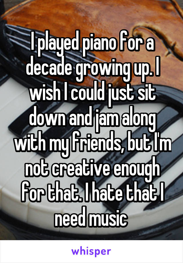 I played piano for a decade growing up. I wish I could just sit down and jam along with my friends, but I'm not creative enough for that. I hate that I need music 