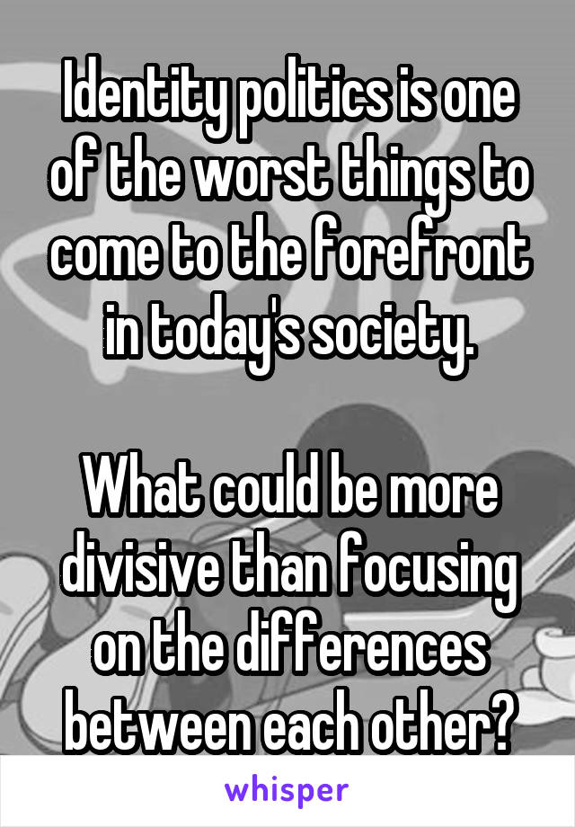 Identity politics is one of the worst things to come to the forefront in today's society.

What could be more divisive than focusing on the differences between each other?