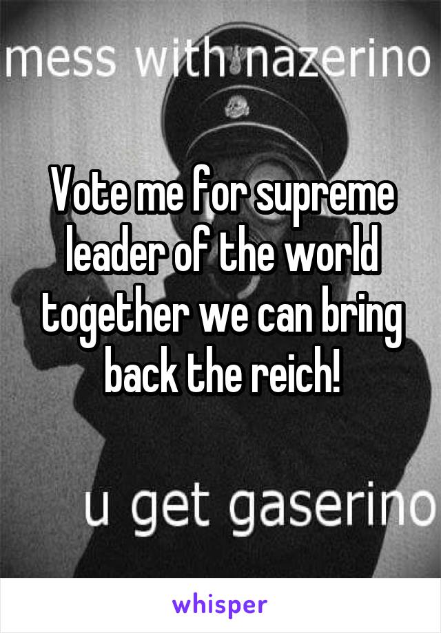 Vote me for supreme leader of the world together we can bring back the reich!
