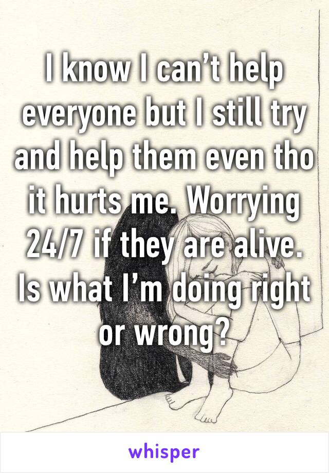 I know I can’t help everyone but I still try and help them even tho it hurts me. Worrying 24/7 if they are alive. Is what I’m doing right or wrong? 