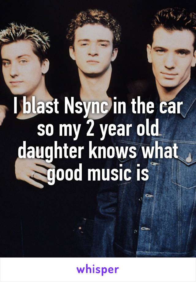 I blast Nsync in the car so my 2 year old daughter knows what good music is