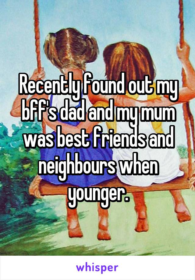 Recently found out my bff's dad and my mum was best friends and neighbours when younger.