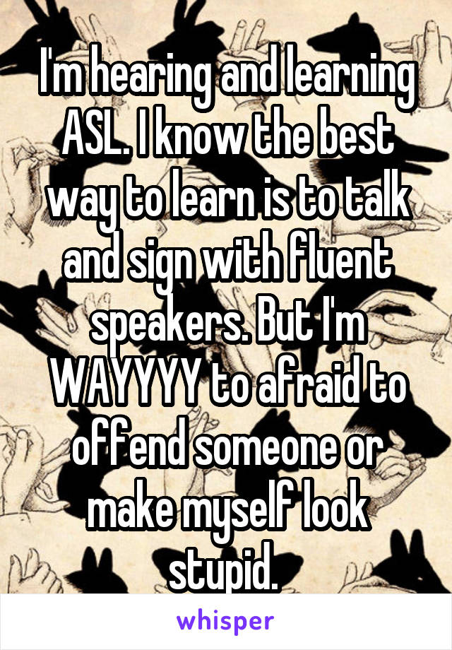 I'm hearing and learning ASL. I know the best way to learn is to talk and sign with fluent speakers. But I'm WAYYYY to afraid to offend someone or make myself look stupid. 