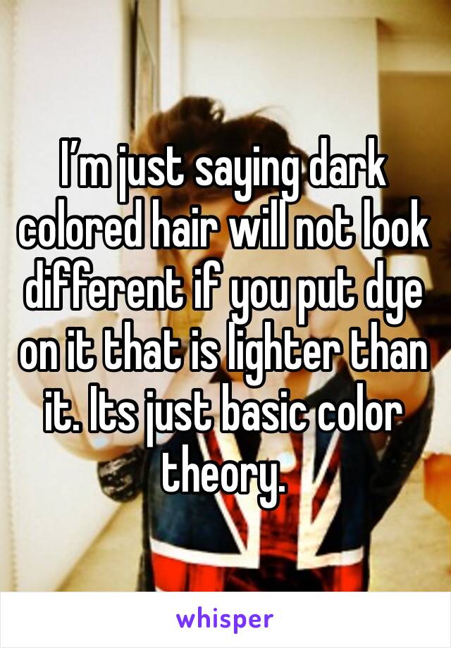 I’m just saying dark colored hair will not look different if you put dye on it that is lighter than it. Its just basic color theory.