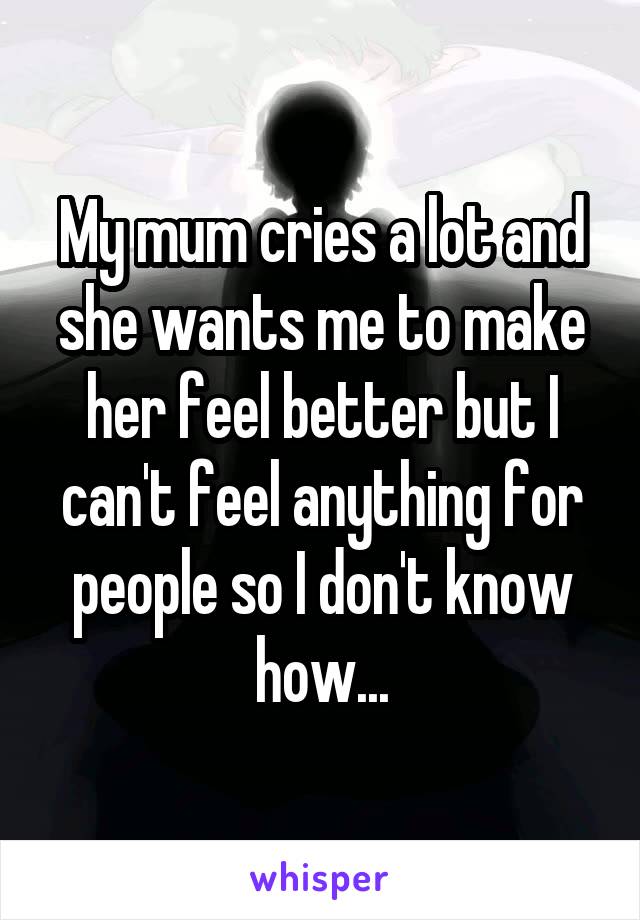 My mum cries a lot and she wants me to make her feel better but I can't feel anything for people so I don't know how...