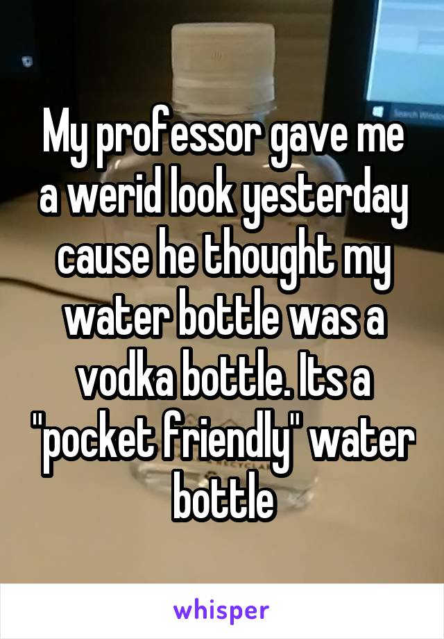 My professor gave me a werid look yesterday cause he thought my water bottle was a vodka bottle. Its a "pocket friendly" water bottle