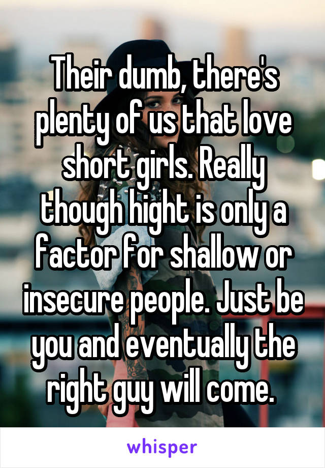 Their dumb, there's plenty of us that love short girls. Really though hight is only a factor for shallow or insecure people. Just be you and eventually the right guy will come. 