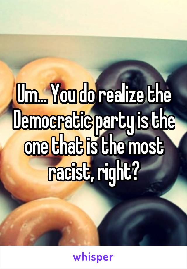 Um... You do realize the Democratic party is the one that is the most racist, right?