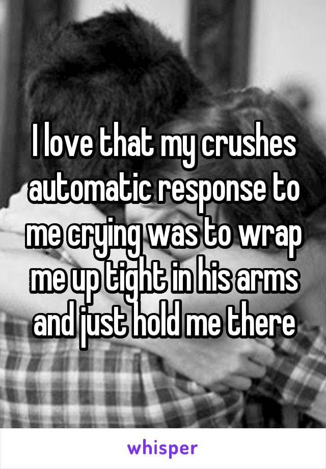 I love that my crushes automatic response to me crying was to wrap me up tight in his arms and just hold me there