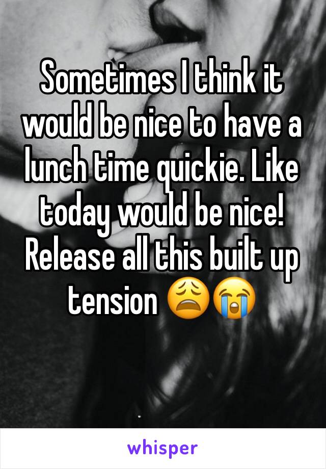 Sometimes I think it would be nice to have a lunch time quickie. Like today would be nice! Release all this built up tension 😩😭