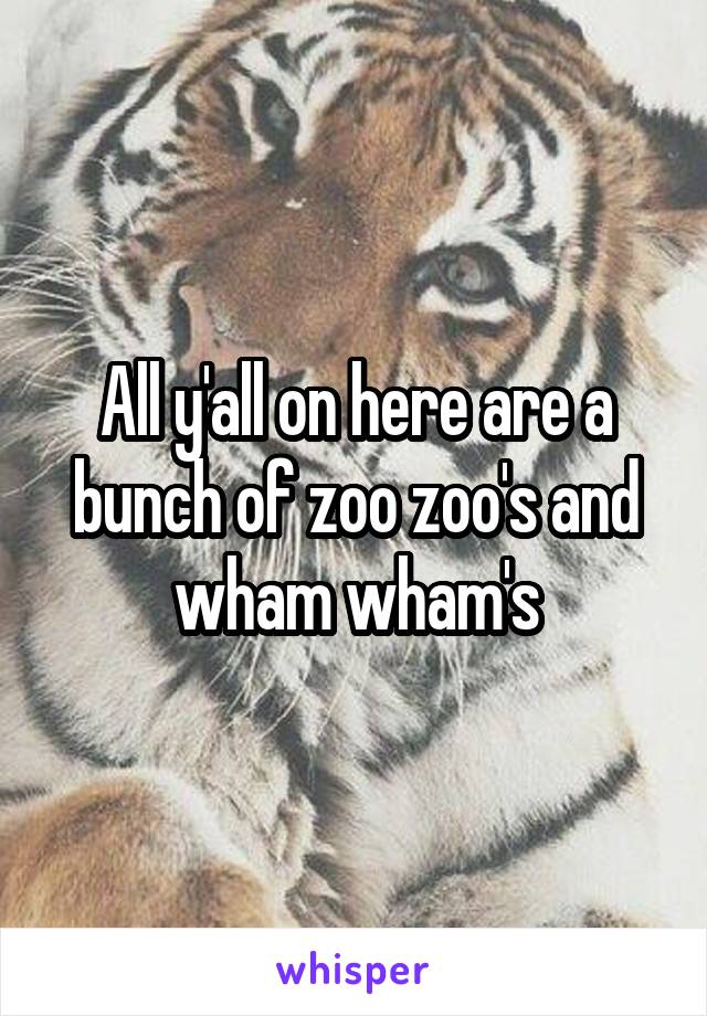 All y'all on here are a bunch of zoo zoo's and wham wham's