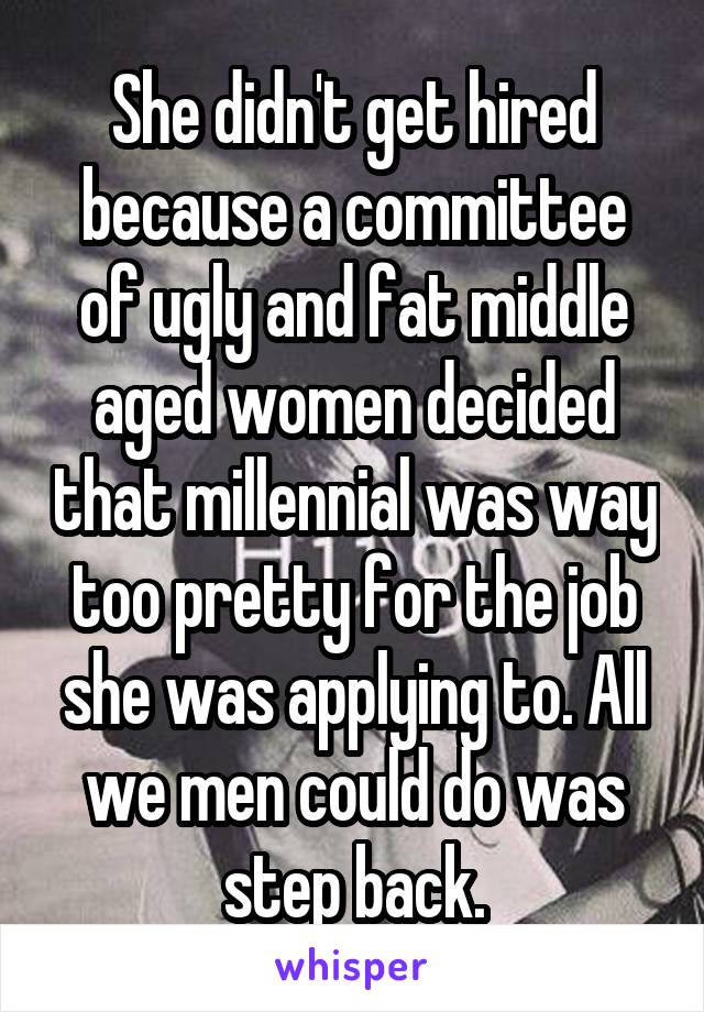 She didn't get hired because a committee of ugly and fat middle aged women decided that millennial was way too pretty for the job she was applying to. All we men could do was step back.