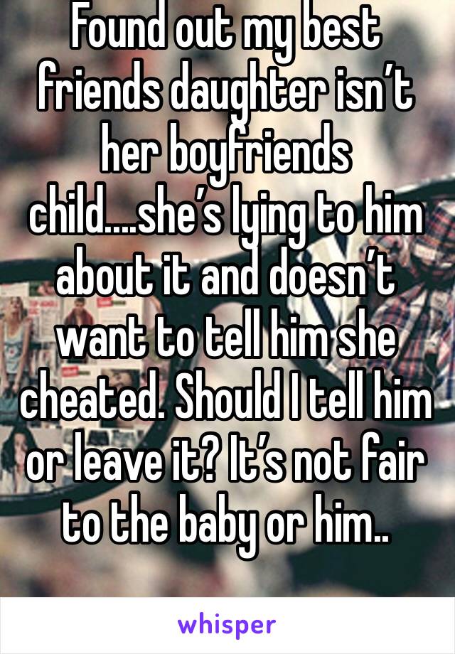 Found out my best friends daughter isn’t her boyfriends child....she’s lying to him about it and doesn’t want to tell him she cheated. Should I tell him or leave it? It’s not fair to the baby or him..