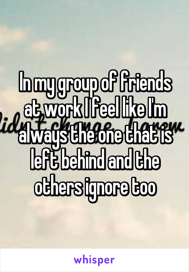 In my group of friends at work I feel like I'm always the one that is left behind and the others ignore too