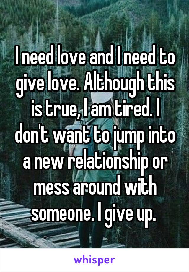 I need love and I need to give love. Although this is true, I am tired. I don't want to jump into a new relationship or mess around with someone. I give up. 