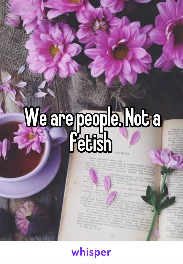 We are people. Not a fetish 