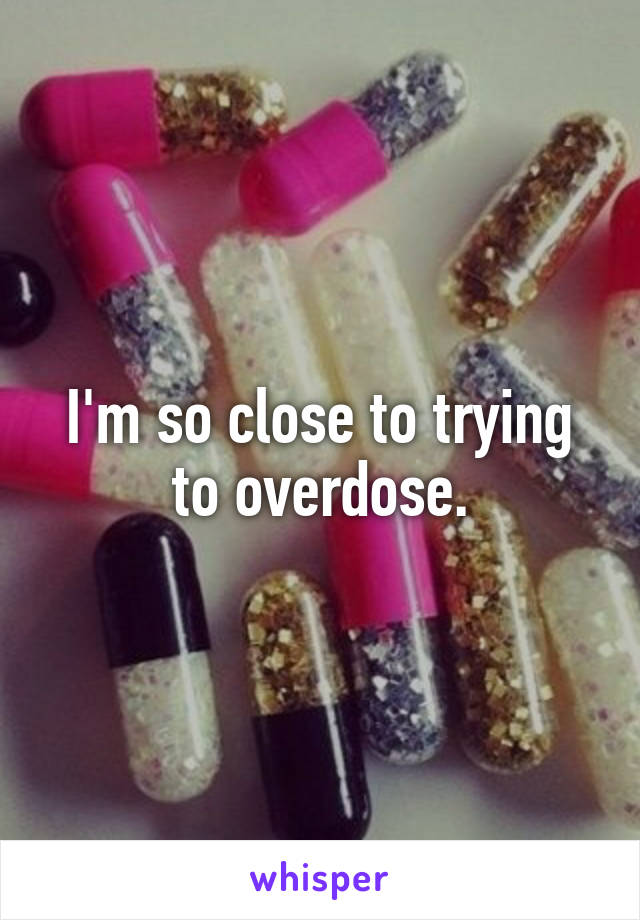 I'm so close to trying to overdose.