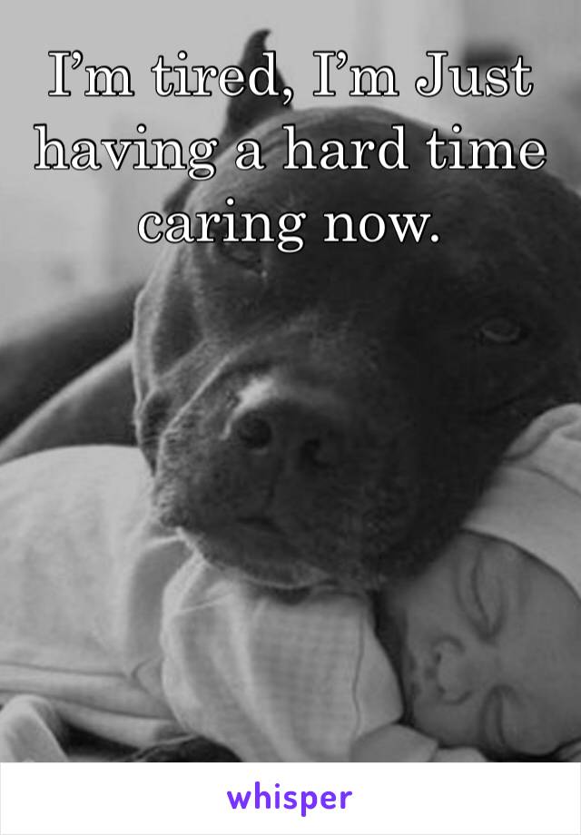 I’m tired, I’m Just having a hard time caring now. 