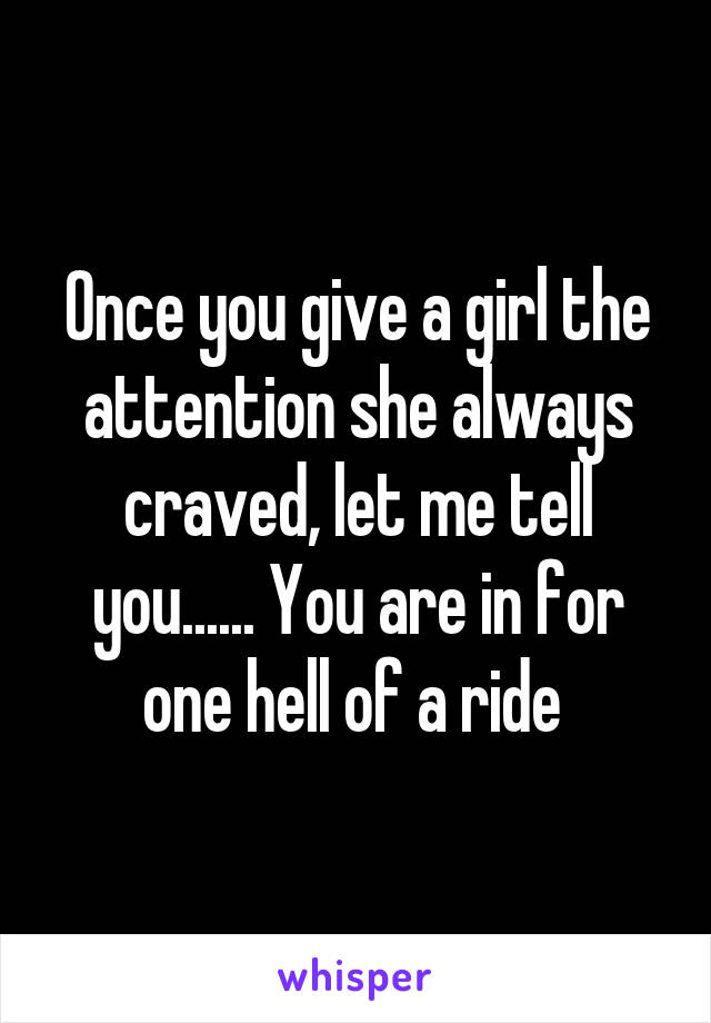 Once you give a girl the attention she always craved, let me tell you...... You are in for one hell of a ride 