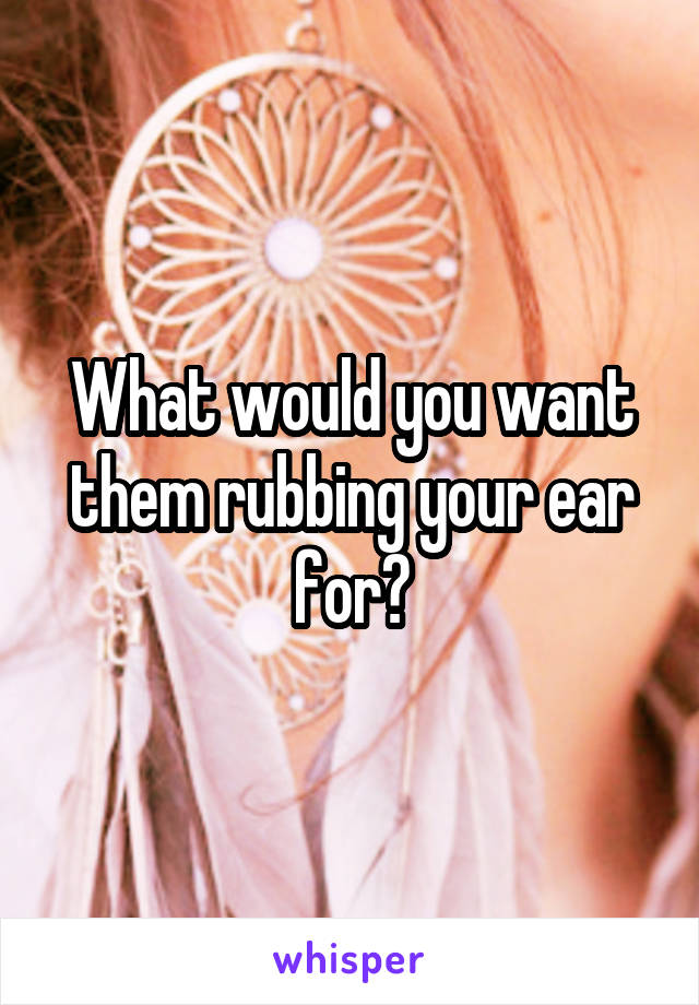 What would you want them rubbing your ear for?