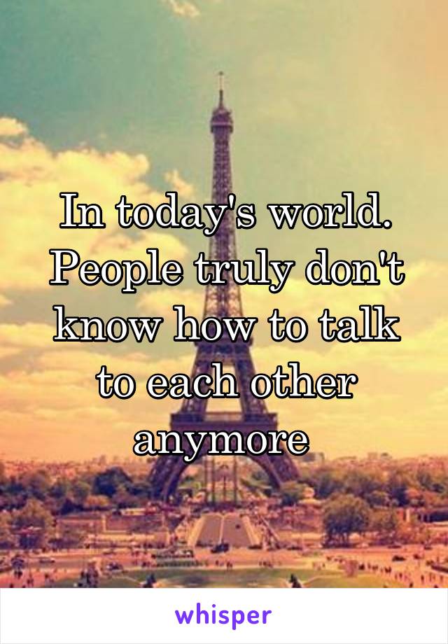 In today's world. People truly don't know how to talk to each other anymore 