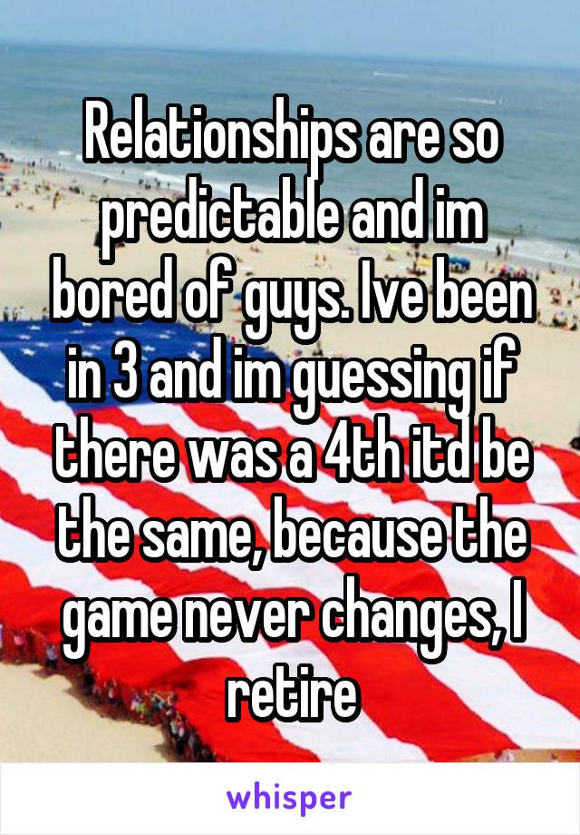 Relationships are so predictable and im bored of guys. Ive been in 3 and im guessing if there was a 4th itd be the same, because the game never changes, I retire