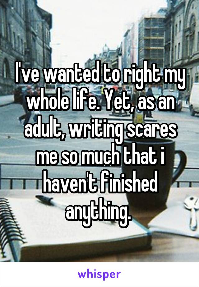 I've wanted to right my whole life. Yet, as an adult, writing scares me so much that i haven't finished anything. 