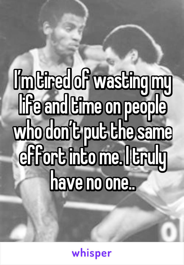 I’m tired of wasting my life and time on people who don’t put the same effort into me. I truly have no one..