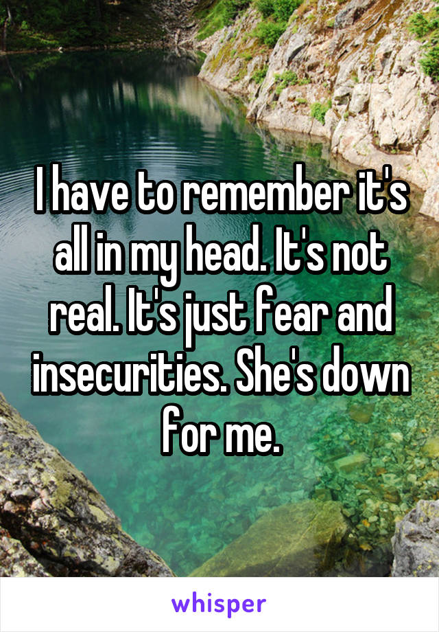 I have to remember it's all in my head. It's not real. It's just fear and insecurities. She's down for me.