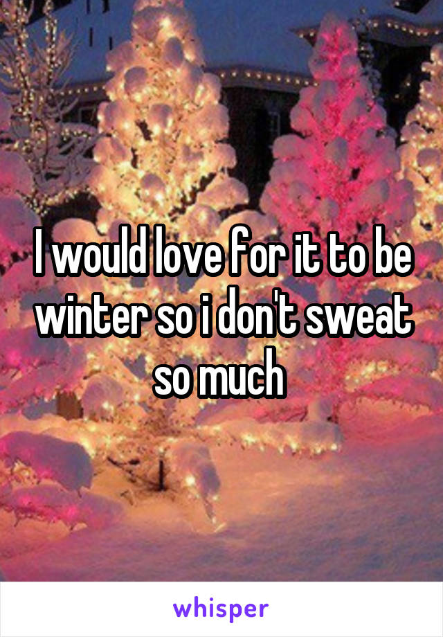 I would love for it to be winter so i don't sweat so much 