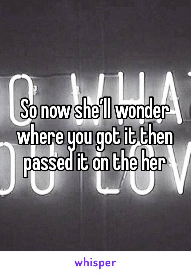 So now she’ll wonder where you got it then passed it on the her 