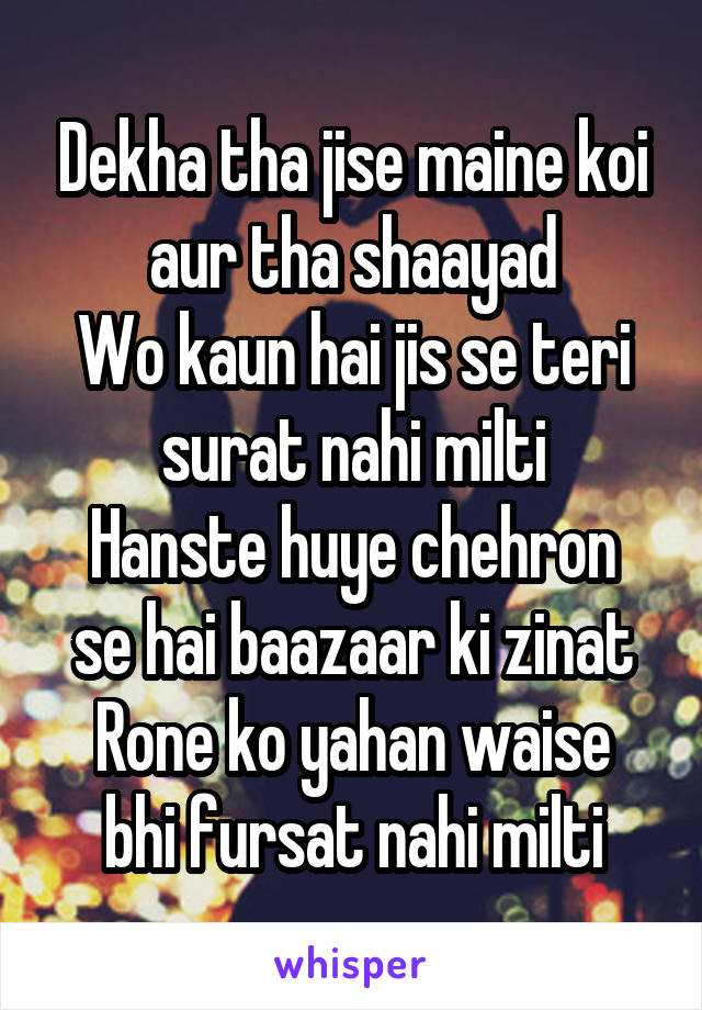 Dekha tha jise maine koi aur tha shaayad
Wo kaun hai jis se teri surat nahi milti
Hanste huye chehron se hai baazaar ki zinat
Rone ko yahan waise bhi fursat nahi milti