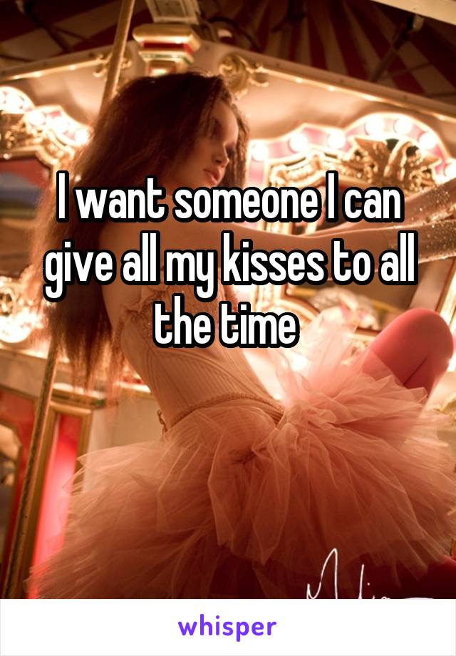 I want someone I can give all my kisses to all the time 

