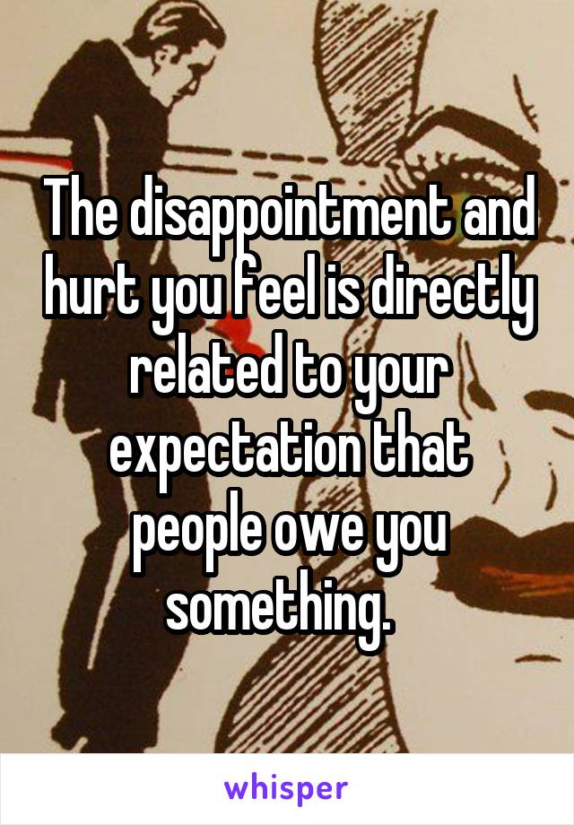 The disappointment and hurt you feel is directly related to your expectation that people owe you something.  