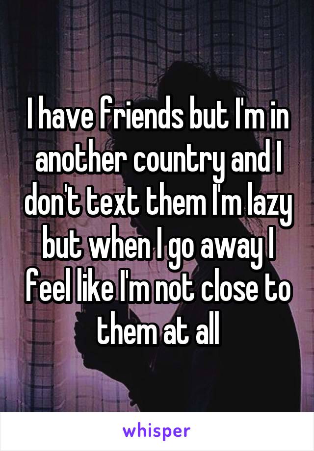 I have friends but I'm in another country and I don't text them I'm lazy but when I go away I feel like I'm not close to them at all