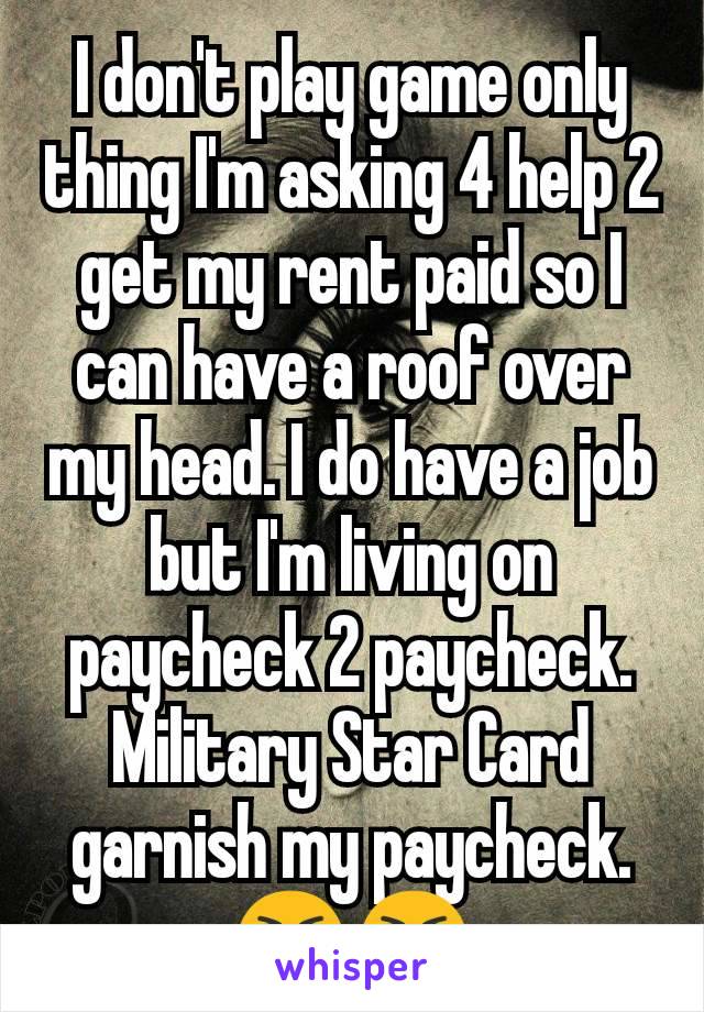 I don't play game only thing I'm asking 4 help 2 get my rent paid so I can have a roof over my head. I do have a job but I'm living on paycheck 2 paycheck. Military Star Card garnish my paycheck. 😭😭