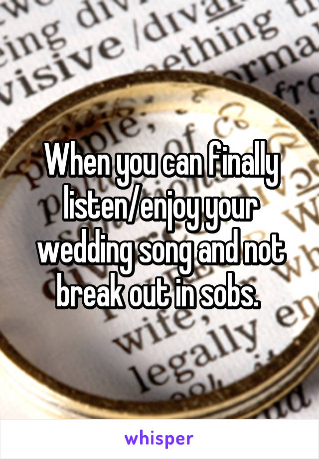 When you can finally listen/enjoy your wedding song and not break out in sobs. 