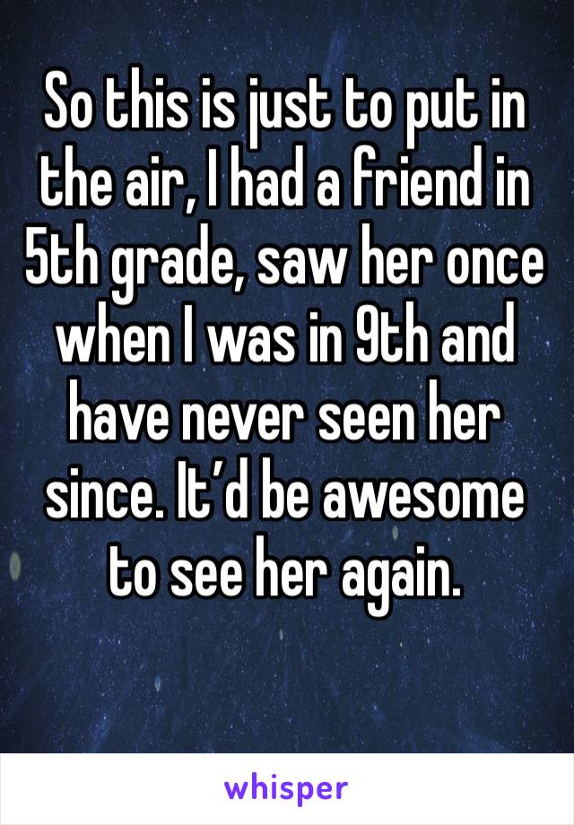 So this is just to put in the air, I had a friend in 5th grade, saw her once when I was in 9th and have never seen her since. It’d be awesome to see her again.