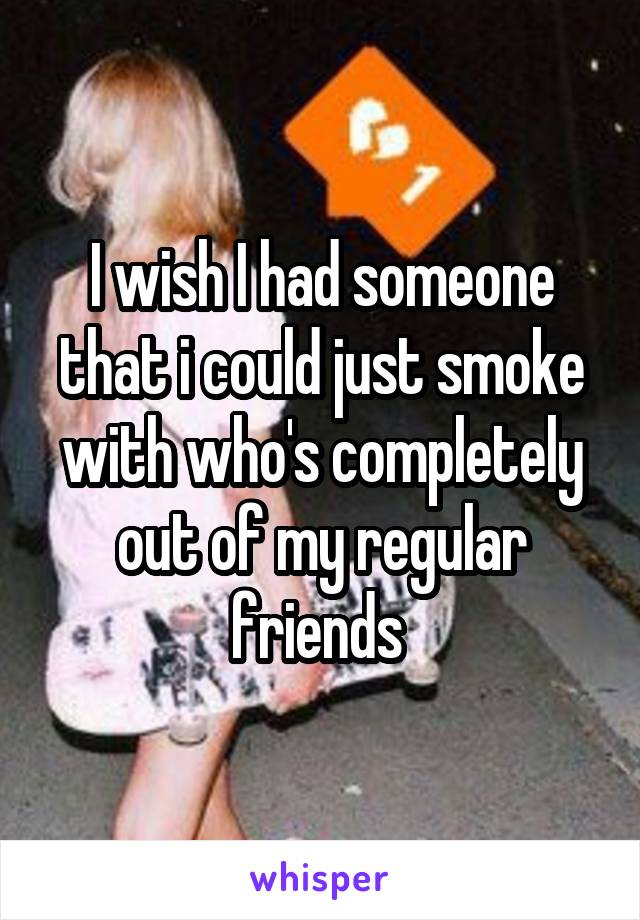 I wish I had someone that i could just smoke with who's completely out of my regular friends 