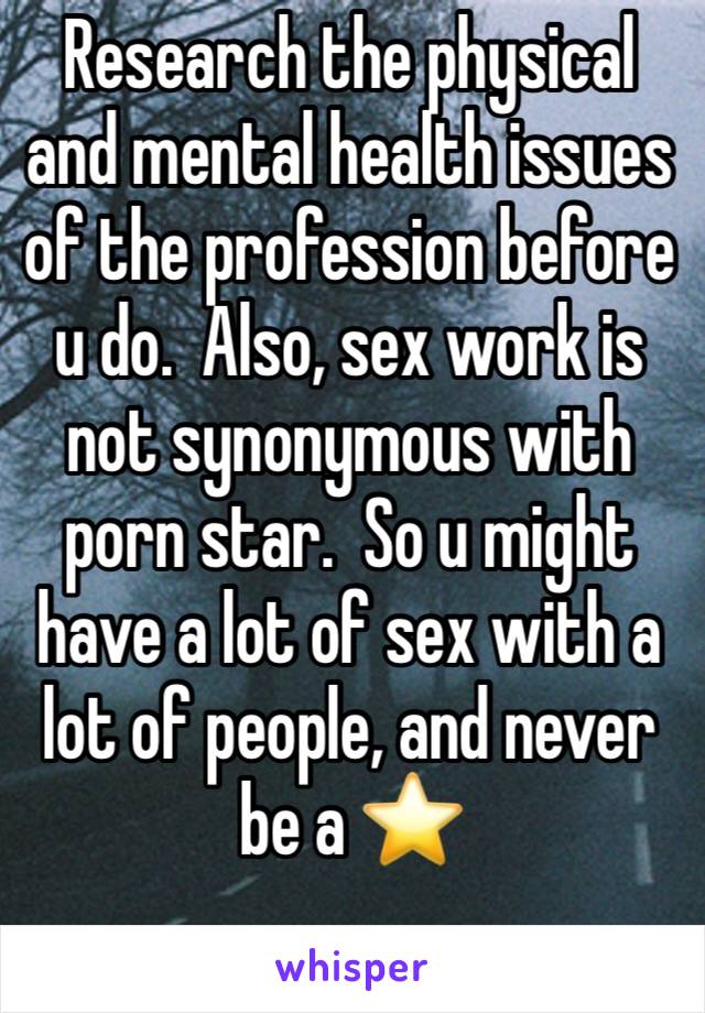 Research the physical and mental health issues of the profession before u do.  Also, sex work is not synonymous with porn star.  So u might have a lot of sex with a lot of people, and never be a ⭐️