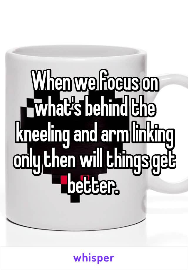 When we focus on what's behind the kneeling and arm linking only then will things get better. 