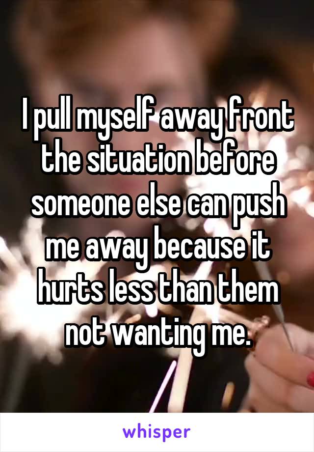 I pull myself away front the situation before someone else can push me away because it hurts less than them not wanting me.